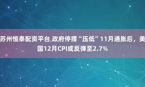 苏州恒泰配资平台 政府停摆“压低”11月通胀后，美国12月CPI或反弹至2.7%