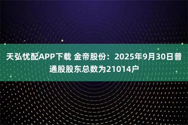 天弘忧配APP下载 金帝股份：2025年9月30日普通股股东总数为21014户