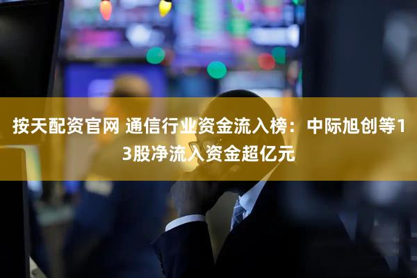 按天配资官网 通信行业资金流入榜：中际旭创等13股净流入资金超亿元