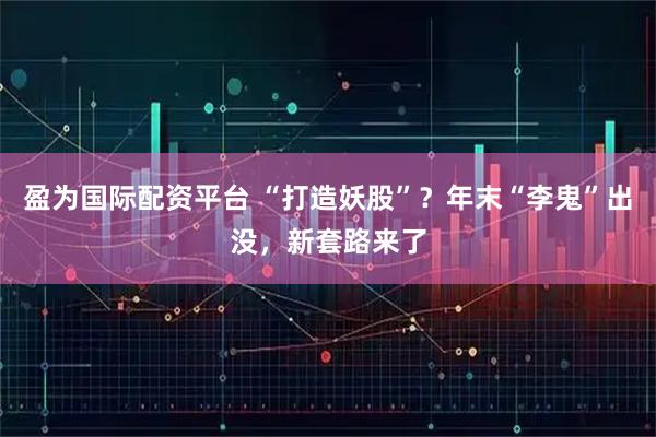 盈为国际配资平台 “打造妖股”？年末“李鬼”出没，新套路来了