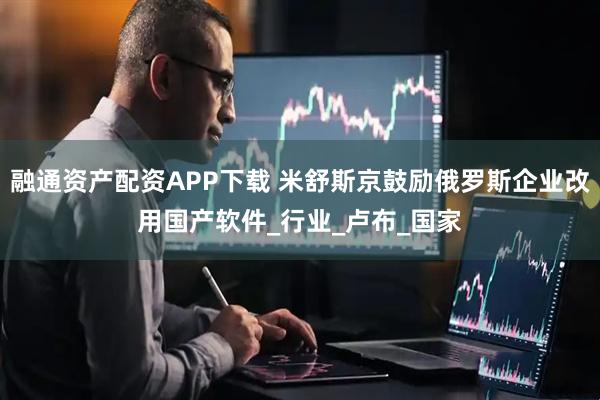 融通资产配资APP下载 米舒斯京鼓励俄罗斯企业改用国产软件_行业_卢布_国家