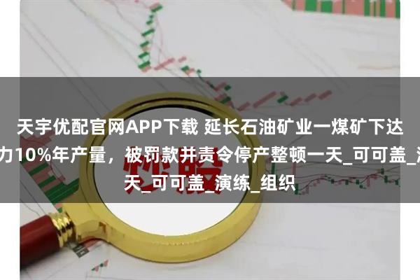 天宇优配官网APP下载 延长石油矿业一煤矿下达超设计能力10%年产量，被罚款并责令停产整顿一天_可可盖_演练_组织
