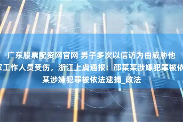 广东股票配资网官网 男子多次以信访为由威胁他人，致使国家工作人员受伤，浙江上虞通报：邵某某涉嫌犯罪被依法逮捕_政法