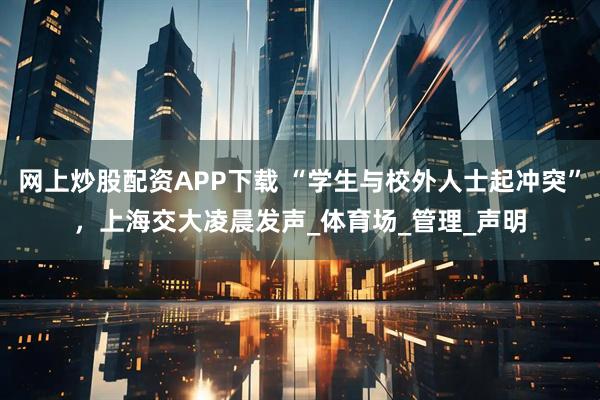 网上炒股配资APP下载 “学生与校外人士起冲突”，上海交大凌晨发声_体育场_管理_声明