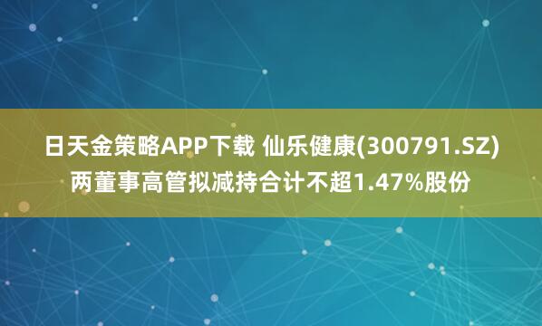 日天金策略APP下载 仙乐健康(300791.SZ)两董事高管拟减持合计不超1.47%股份