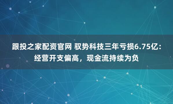 跟投之家配资官网 驭势科技三年亏损6.75亿：经营开支偏高，现金流持续为负