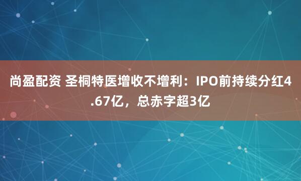尚盈配资 圣桐特医增收不增利：IPO前持续分红4.67亿，总赤字超3亿