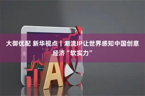 大御优配 新华视点｜潮流IP让世界感知中国创意经济“软实力”
