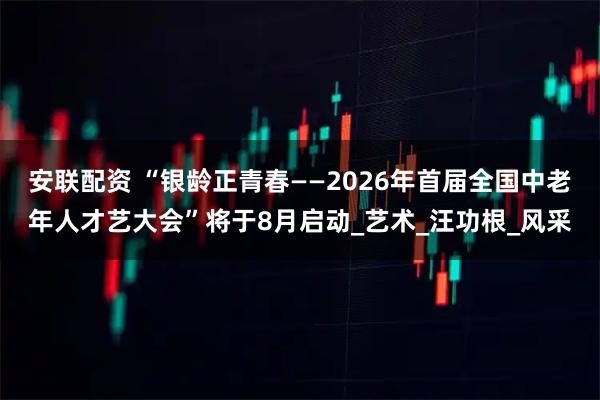 安联配资 “银龄正青春——2026年首届全国中老年人才艺大会”将于8月启动_艺术_汪功根_风采
