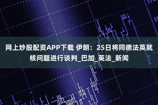 网上炒股配资APP下载 伊朗：25日将同德法英就核问题进行谈判_巴加_英法_新闻