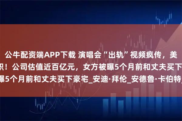 公牛配资端APP下载 演唱会“出轨”视频疯传，美国独角兽IT公司CEO辞职！公司估值近百亿元，女方被曝5个月前和丈夫买下豪宅_安迪·拜伦_安德鲁·卡伯特_首席