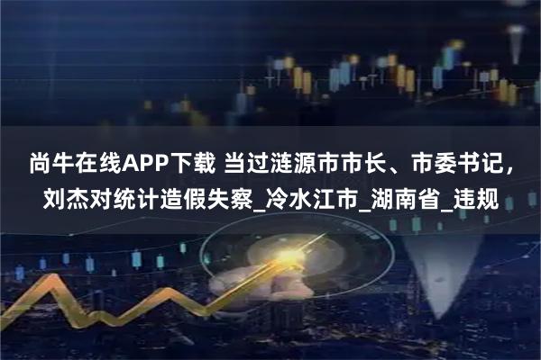 尚牛在线APP下载 当过涟源市市长、市委书记，刘杰对统计造假失察_冷水江市_湖南省_违规