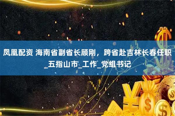凤凰配资 海南省副省长顾刚，跨省赴吉林长春任职_五指山市_工作_党组书记