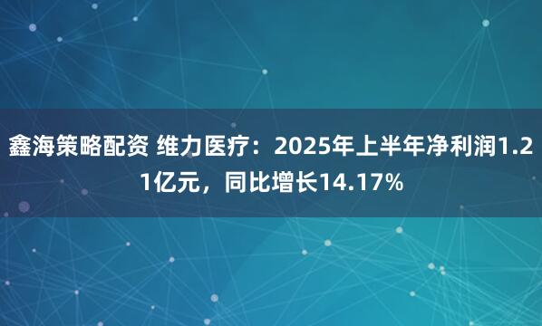 鑫海策略配资 维力医疗：2025年上半年净利润1.21亿元，同比增长14.17%