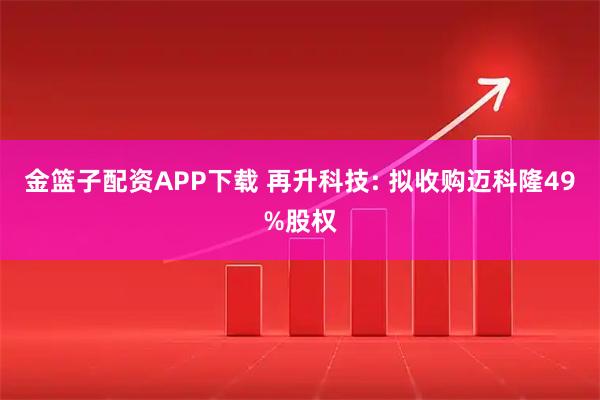 金篮子配资APP下载 再升科技: 拟收购迈科隆49%股权