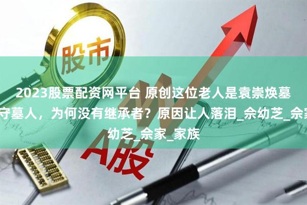 2023股票配资网平台 原创这位老人是袁崇焕墓最后的守墓人，为何没有继承者？原因让人落泪_佘幼芝_佘家_家族