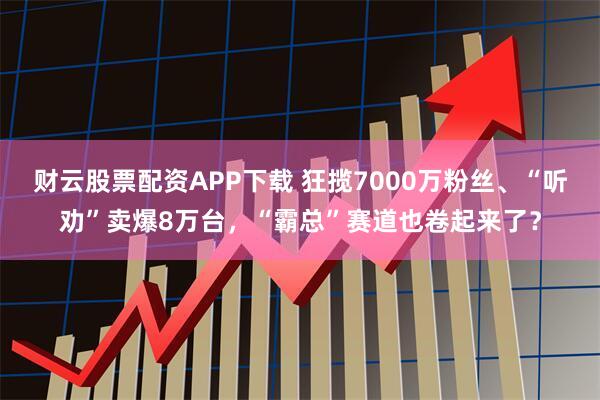 财云股票配资APP下载 狂揽7000万粉丝、“听劝”卖爆8万台，“霸总”赛道也卷起来了？