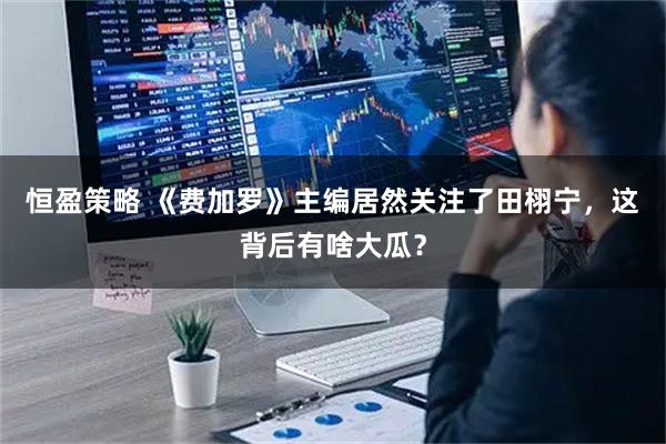 恒盈策略 《费加罗》主编居然关注了田栩宁，这背后有啥大瓜？