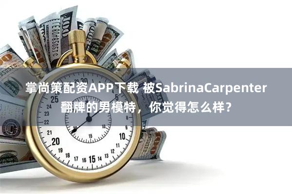 掌尚策配资APP下载 被SabrinaCarpenter翻牌的男模特，你觉得怎么样？