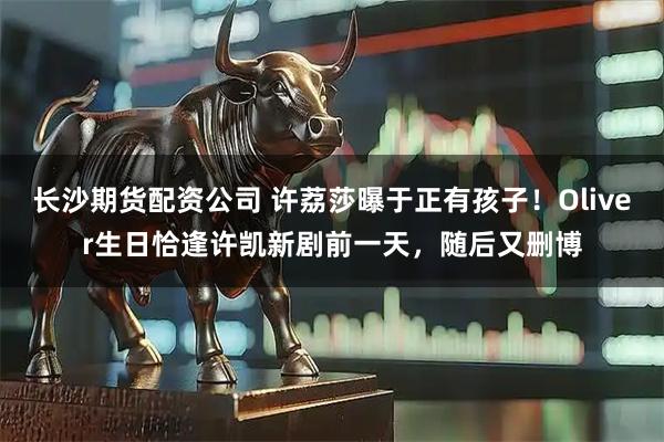 长沙期货配资公司 许荔莎曝于正有孩子！Oliver生日恰逢许凯新剧前一天，随后又删博