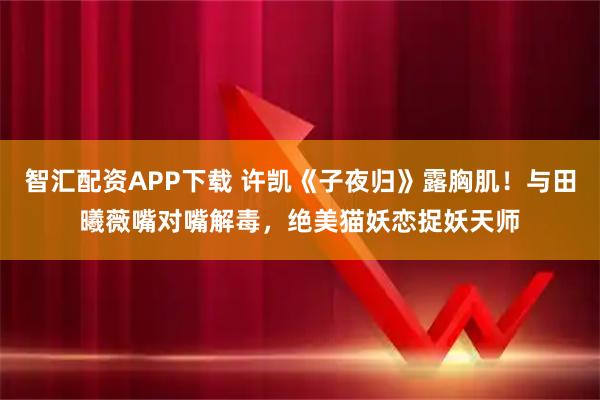 智汇配资APP下载 许凯《子夜归》露胸肌！与田曦薇嘴对嘴解毒，绝美猫妖恋捉妖天师