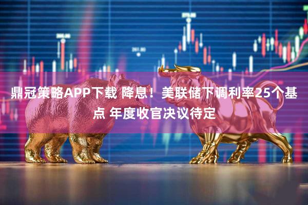 鼎冠策略APP下载 降息！美联储下调利率25个基点 年度收官决议待定