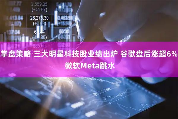 掌盘策略 三大明星科技股业绩出炉 谷歌盘后涨超6% 微软Meta跳水