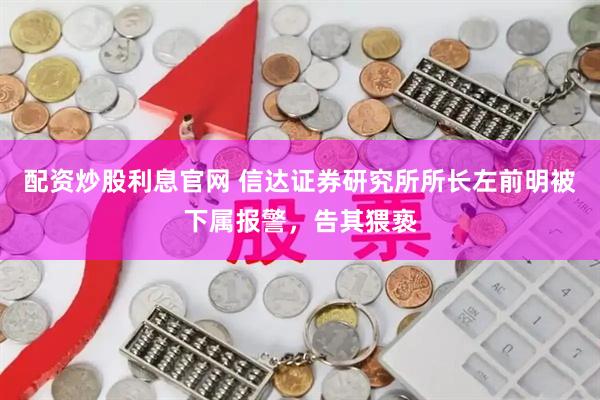 配资炒股利息官网 信达证券研究所所长左前明被下属报警，告其猥亵